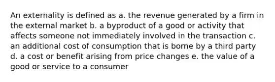 An externality is defined as a. the revenue generated by a firm in the external market b. a byproduct of a good or activity that affects someone not immediately involved in the transaction c. an additional cost of consumption that is borne by a third party d. a cost or benefit arising from price changes e. the value of a good or service to a consumer