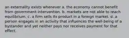 an externality exists whenever a. the economy cannot benefit from government intervention. b. markets are not able to reach equilibrium. c. a firm sells its product in a foreign market. d. a person engages in an activity that influences the well-being of a bystander and yet neither pays nor receives payment for that effect.