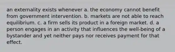 an externality exists whenever a. the economy cannot benefit from government intervention. b. markets are not able to reach equilibrium. c. a firm sells its product in a foreign market. d. a person engages in an activity that influences the well-being of a bystander and yet neither pays nor receives payment for that effect.