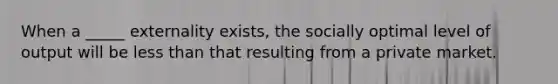 When a _____ externality exists, the socially optimal level of output will be less than that resulting from a private market.