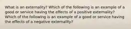 What is an externality? Which of the following is an example of a good or service having the effects of a positive​ externality? Which of the following is an example of a good or service having the effects of a negative​ externality?