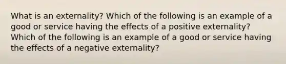 What is an externality? Which of the following is an example of a good or service having the effects of a positive​ externality? Which of the following is an example of a good or service having the effects of a negative​ externality?