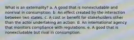 What is an externality? a. A good that is nonexcludable and nonrival in consumption. b. An effect created by the interaction between two states. c. A cost or benefit for stakeholders other than the actor undertaking an action. d. An international agency that monitors compliance with regulations. e. A good that is nonexcludable but rival in consumption.