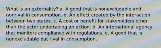 What is an externality? a. A good that is nonexcludable and nonrival in consumption. b. An effect created by the interaction between two states. c. A cost or benefit for stakeholders other than the actor undertaking an action. d. An international agency that monitors compliance with regulations. e. A good that is nonexcludable but rival in consumption.