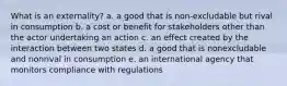 What is an externality? a. a good that is non-excludable but rival in consumption b. a cost or benefit for stakeholders other than the actor undertaking an action c. an effect created by the interaction between two states d. a good that is nonexcludable and nonrival in consumption e. an international agency that monitors compliance with regulations