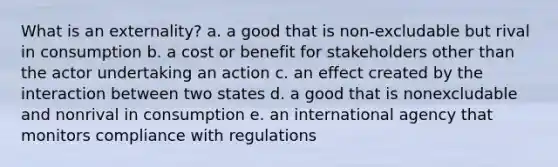 What is an externality? a. a good that is non-excludable but rival in consumption b. a cost or benefit for stakeholders other than the actor undertaking an action c. an effect created by the interaction between two states d. a good that is nonexcludable and nonrival in consumption e. an international agency that monitors compliance with regulations