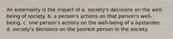 An externality is the impact of a. society's decisions on the well-being of society. b. a person's actions on that person's well-being. c. one person's actions on the well-being of a bystander. d. society's decisions on the poorest person in the society.