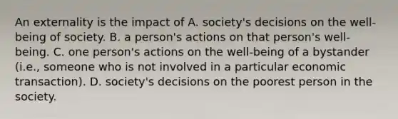 An externality is the impact of A. society's decisions on the well-being of society. B. a person's actions on that person's well-being. C. one person's actions on the well-being of a bystander (i.e., someone who is not involved in a particular economic transaction). D. society's decisions on the poorest person in the society.