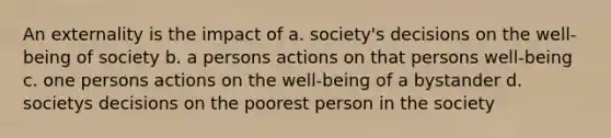 An externality is the impact of a. society's decisions on the well-being of society b. a persons actions on that persons well-being c. one persons actions on the well-being of a bystander d. societys decisions on the poorest person in the society