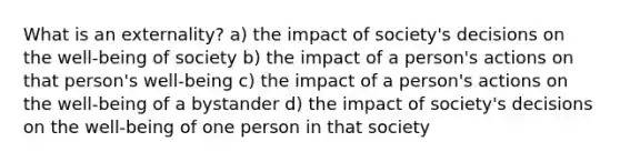 What is an externality? a) the impact of society's decisions on the well-being of society b) the impact of a person's actions on that person's well-being c) the impact of a person's actions on the well-being of a bystander d) the impact of society's decisions on the well-being of one person in that society