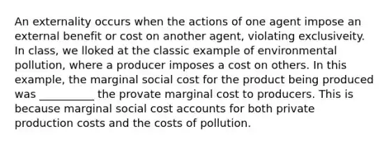 An externality occurs when the actions of one agent impose an external benefit or cost on another agent, violating exclusiveity. In class, we lloked at the classic example of environmental pollution, where a producer imposes a cost on others. In this example, the marginal social cost for the product being produced was __________ the provate marginal cost to producers. This is because marginal social cost accounts for both private production costs and the costs of pollution.