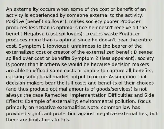 An externality occurs when some of the cost or benefit of an activity is experienced by someone external to the activity. Positive (benefit spillover): makes society poorer Producer produces less than is optimal since he doesn't receive all the benefit Negative (cost spillovers): creates waste Producer produces more than is optimal since he doesn't bear the entire cost. Symptom 1 (obvious): unfairness to the bearer of the externalized cost or creator of the externalized benefit Disease: spilled over cost or benefits Symptom 2 (less apparent): society is poorer than it otherwise would be because decision makers are able to offload some costs or unable to capture all benefits, causing suboptimal market output to occur: Assumption that decision makers bear the full costs and benefits of their choices (and thus produce optimal amounts of goods/services) is not always the case Remedies, Implementation Difficulties and Side Effects: Example of externality: environmental pollution. Focus primarily on negative externalities Note: common law has provided significant protection against negative externalities, but there are limitations to this.