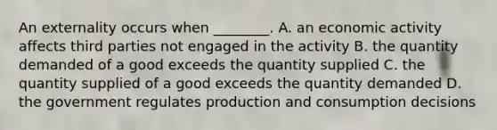 An externality occurs when ________. A. an economic activity affects third parties not engaged in the activity B. the quantity demanded of a good exceeds the quantity supplied C. the quantity supplied of a good exceeds the quantity demanded D. the government regulates production and consumption decisions