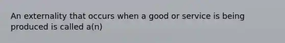 An externality that occurs when a good or service is being produced is called a(n)