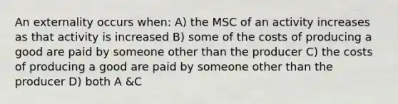 An externality occurs when: A) the MSC of an activity increases as that activity is increased B) some of the costs of producing a good are paid by someone other than the producer C) the costs of producing a good are paid by someone other than the producer D) both A &C