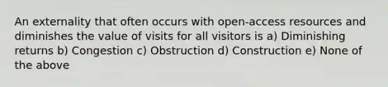 An externality that often occurs with open-access resources and diminishes the value of visits for all visitors is a) Diminishing returns b) Congestion c) Obstruction d) Construction e) None of the above