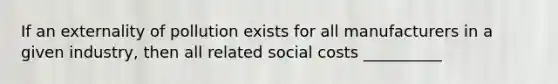 If an externality of pollution exists for all manufacturers in a given industry, then all related social costs __________