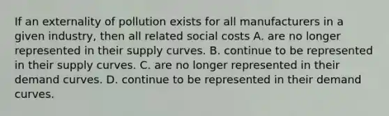 If an externality of pollution exists for all manufacturers in a given industry, then all related social costs A. are no longer represented in their supply curves. B. continue to be represented in their supply curves. C. are no longer represented in their demand curves. D. continue to be represented in their demand curves.