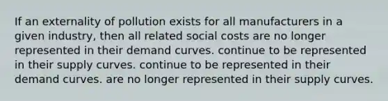 If an externality of pollution exists for all manufacturers in a given industry, then all related social costs are no longer represented in their demand curves. continue to be represented in their supply curves. continue to be represented in their demand curves. are no longer represented in their supply curves.