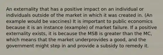 An externality that has a positive impact on an individual or individuals outside of the market in which it was created in. (An example would be vaccines) It is important to public economics because it is an instance (example) of market failure. If a positive externality exists, it is because the MSB is greater than the MC, which means that the market underprovides a good, and the government might step in and provide a subsidy to remedy it.