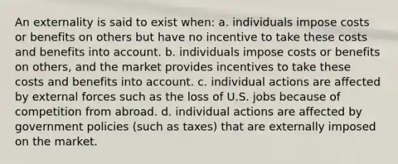 An externality is said to exist when: a. individuals impose costs or benefits on others but have no incentive to take these costs and benefits into account. b. individuals impose costs or benefits on others, and the market provides incentives to take these costs and benefits into account. c. individual actions are affected by external forces such as the loss of U.S. jobs because of competition from abroad. d. individual actions are affected by government policies (such as taxes) that are externally imposed on the market.