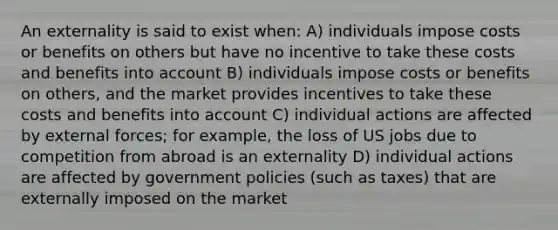 An externality is said to exist when: A) individuals impose costs or benefits on others but have no incentive to take these costs and benefits into account B) individuals impose costs or benefits on others, and the market provides incentives to take these costs and benefits into account C) individual actions are affected by external forces; for example, the loss of US jobs due to competition from abroad is an externality D) individual actions are affected by government policies (such as taxes) that are externally imposed on the market