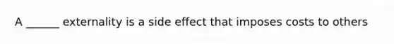 A ______ externality is a side effect that imposes costs to others