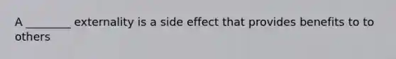 A ________ externality is a side effect that provides benefits to to others