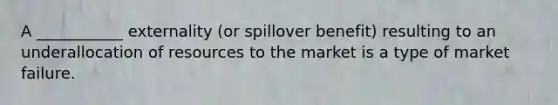 A ___________ externality (or spillover benefit) resulting to an underallocation of resources to the market is a type of market failure.