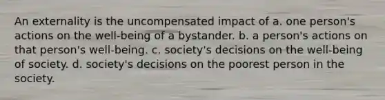 An externality is the uncompensated impact of a. one person's actions on the well-being of a bystander. b. a person's actions on that person's well-being. c. society's decisions on the well-being of society. d. society's decisions on the poorest person in the society.