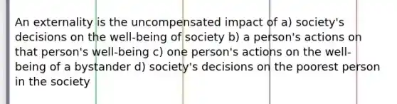 An externality is the uncompensated impact of a) society's decisions on the well-being of society b) a person's actions on that person's well-being c) one person's actions on the well-being of a bystander d) society's decisions on the poorest person in the society