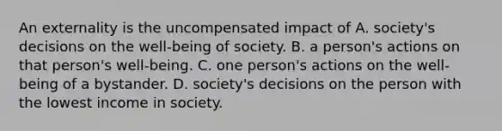 An externality is the uncompensated impact of A. society's decisions on the well-being of society. B. a person's actions on that person's well-being. C. one person's actions on the well-being of a bystander. D. society's decisions on the person with the lowest income in society.