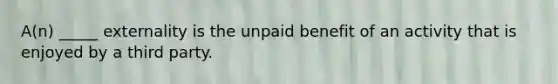 A(n) _____ externality is the unpaid benefit of an activity that is enjoyed by a third party.