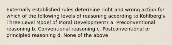 Externally established rules determine right and wrong action for which of the following levels of reasoning according to Kohlberg's Three-Level Model of Moral Development? a. Preconventional reasoning b. Conventional reasoning c. Postconventional or principled reasoning d. None of the above