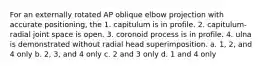 For an externally rotated AP oblique elbow projection with accurate positioning, the 1. capitulum is in profile. 2. capitulum-radial joint space is open. 3. coronoid process is in profile. 4. ulna is demonstrated without radial head superimposition. a. 1, 2, and 4 only b. 2, 3, and 4 only c. 2 and 3 only d. 1 and 4 only