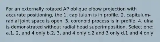 For an externally rotated AP oblique elbow projection with accurate positioning, the 1. capitulum is in profile. 2. capitulum-radial joint space is open. 3. coronoid process is in profile. 4. ulna is demonstrated without radial head superimposition. Select one: a.1, 2, and 4 only b.2, 3, and 4 only c.2 and 3 only d.1 and 4 only