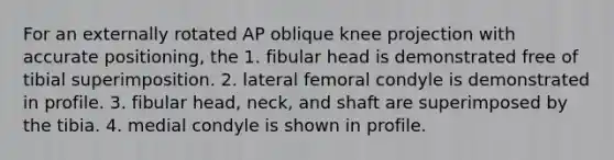 For an externally rotated AP oblique knee projection with accurate positioning, the 1. fibular head is demonstrated free of tibial superimposition. 2. lateral femoral condyle is demonstrated in profile. 3. fibular head, neck, and shaft are superimposed by the tibia. 4. medial condyle is shown in profile.