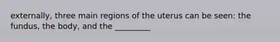 externally, three main regions of the uterus can be seen: the fundus, the body, and the _________