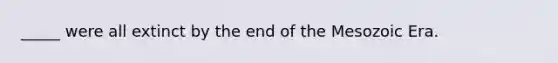 _____ were all extinct by the end of the Mesozoic Era.