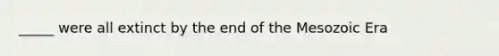 _____ were all extinct by the end of the Mesozoic Era