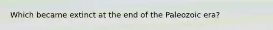 Which became extinct at the end of the Paleozoic era?