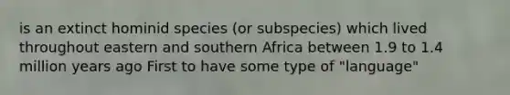 is an extinct hominid species (or subspecies) which lived throughout eastern and southern Africa between 1.9 to 1.4 million years ago First to have some type of "language"