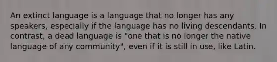 An extinct language is a language that no longer has any speakers, especially if the language has no living descendants. In contrast, a dead language is "one that is no longer the native language of any community", even if it is still in use, like Latin.