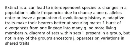 Extinct is a. can lead to interdependent species b. changes in a population's allele frequencies due to chance alone c. alleles enter or leave a population d. evolutionary history e. adaptive traits make their bearers better at securing mates f. burst of divergences from one lineage into many g. no more living members h. diagram of sets within sets i. present in a group, but not in any of the group's ancestors j. operates on variations in shared traits