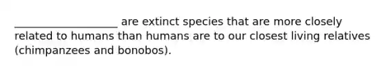 ___________________ are extinct species that are more closely related to humans than humans are to our closest living relatives (chimpanzees and bonobos).