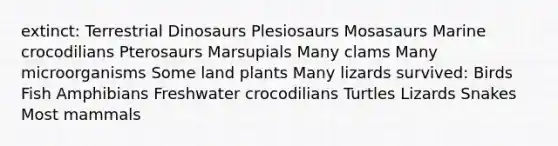 extinct: Terrestrial Dinosaurs Plesiosaurs Mosasaurs Marine crocodilians Pterosaurs Marsupials Many clams Many microorganisms Some land plants Many lizards survived: Birds Fish Amphibians Freshwater crocodilians Turtles Lizards Snakes Most mammals