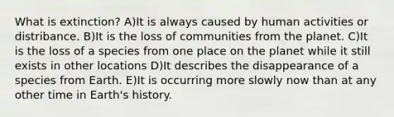 What is extinction? A)It is always caused by human activities or distribance. B)It is the loss of communities from the planet. C)It is the loss of a species from one place on the planet while it still exists in other locations D)It describes the disappearance of a species from Earth. E)It is occurring more slowly now than at any other time in Earth's history.