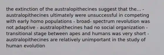 the extinction of the australopithecines suggest that the... - australopithecines ultimately were unsuccessful in competing with early homo populations - broad- spectrum revolution was not adaptive - australopithecines had no social organization - transitional stage between apes and humans was very short - australopithecines are relatively unimportant in the study of human evolution