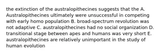 the extinction of the australopithecines suggests that the A. Australopithecines ultimately were unsuccessful in competing with early homo population B. broad-spectrum revolution was not adaptive C. australopithecines had no social organization D. transitional stage between apes and humans was very short E. australopithecines are relatively unimportant in the study of human evolution