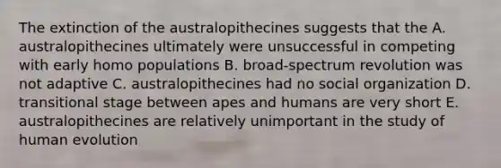 The extinction of the australopithecines suggests that the A. australopithecines ultimately were unsuccessful in competing with early homo populations B. broad-spectrum revolution was not adaptive C. australopithecines had no social organization D. transitional stage between apes and humans are very short E. australopithecines are relatively unimportant in the study of human evolution